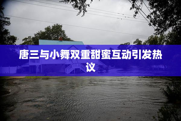 唐三与小舞双重甜蜜互动引发热议