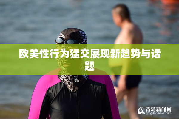 欧美性行为猛交展现新趋势与话题