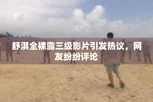 舒淇全裸露三级影片引发热议，网友纷纷评论