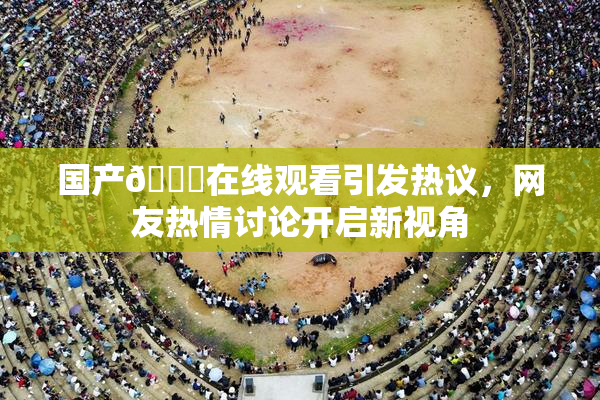 国产🔞在线观看引发热议，网友热情讨论开启新视角