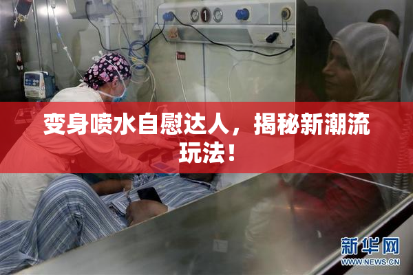 变身喷水自慰达人，揭秘新潮流玩法！