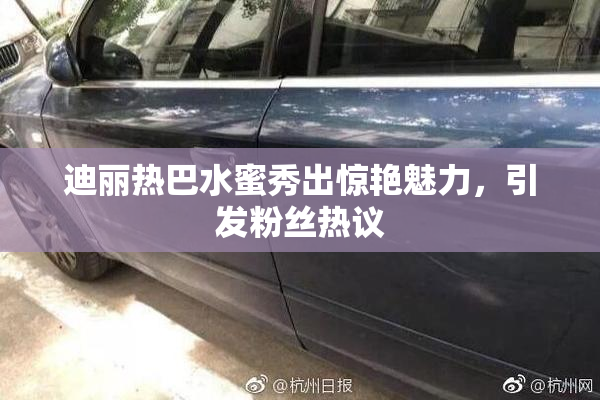 迪丽热巴水蜜秀出惊艳魅力，引发粉丝热议