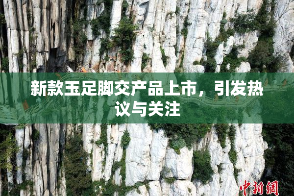 新款玉足脚交产品上市，引发热议与关注