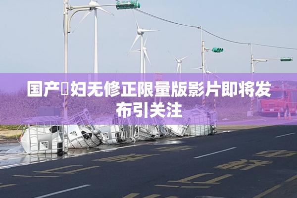 国产婬妇无修正限量版影片即将发布引关注
