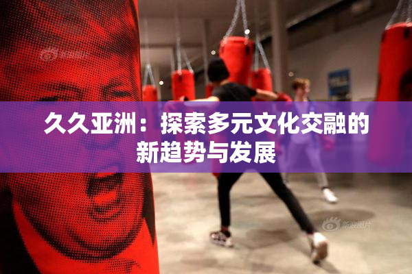 久久亚洲：探索多元文化交融的新趋势与发展