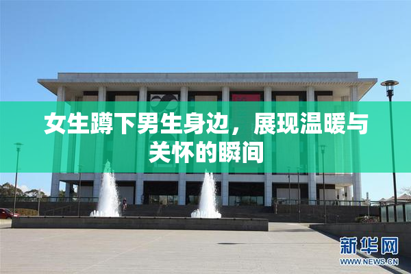 女生蹲下男生身边，展现温暖与关怀的瞬间