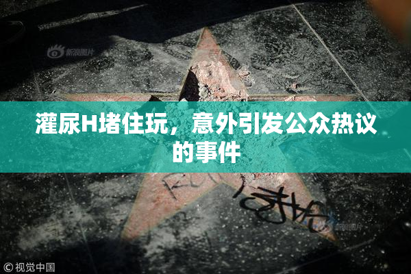 灌尿H堵住玩，意外引发公众热议的事件