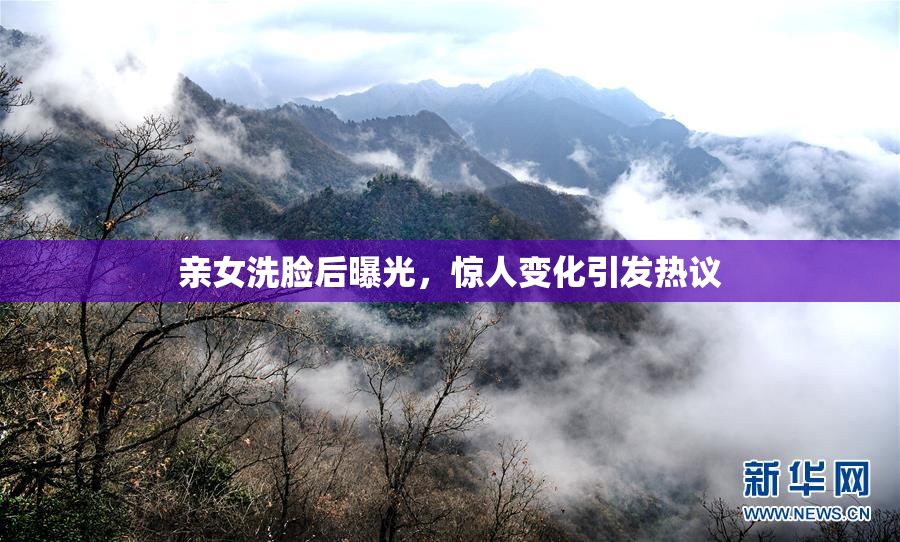 亲女洗脸后曝光，惊人变化引发热议
