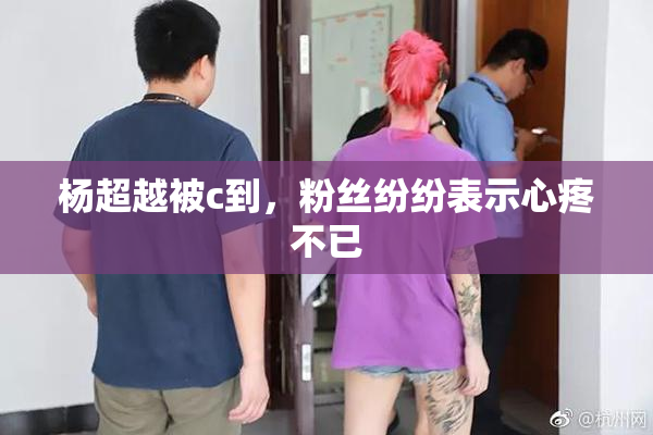 杨超越被c到，粉丝纷纷表示心疼不已