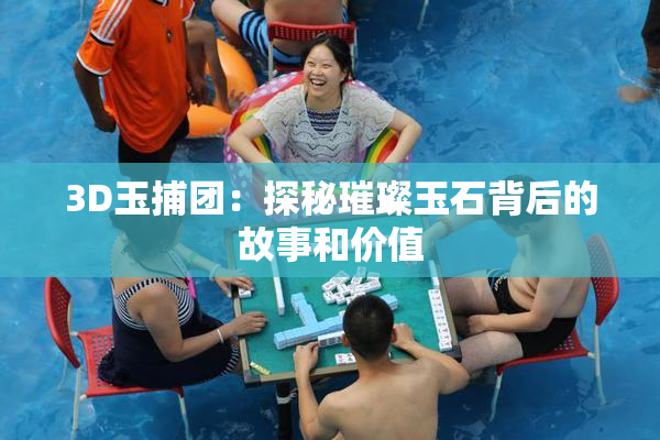 3D玉捕团：探秘璀璨玉石背后的故事和价值