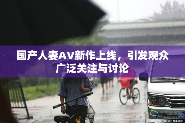 国产人妻AV新作上线，引发观众广泛关注与讨论