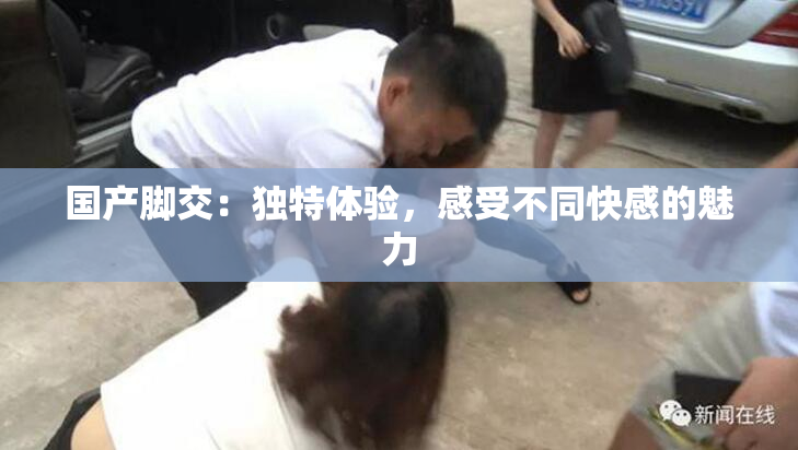 国产脚交：独特体验，感受不同快感的魅力