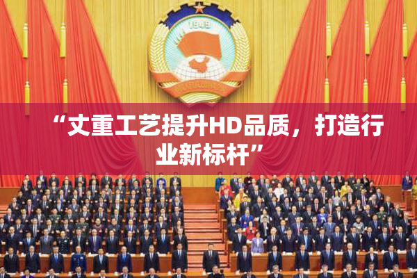 “丈重工艺提升HD品质，打造行业新标杆”