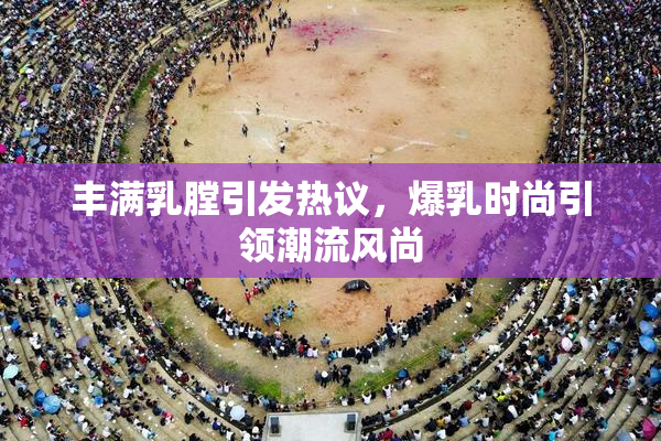 丰满乳膛引发热议，爆乳时尚引领潮流风尚