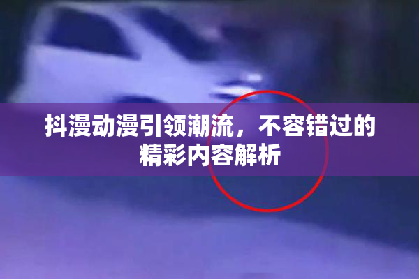 抖漫动漫引领潮流，不容错过的精彩内容解析