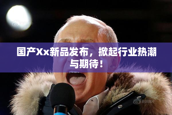 国产Xx新品发布，掀起行业热潮与期待！