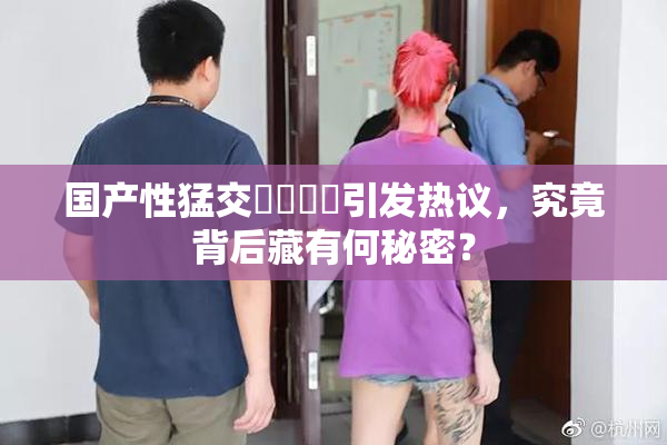 国产性猛交❌‌❌‌引发热议，究竟背后藏有何秘密？