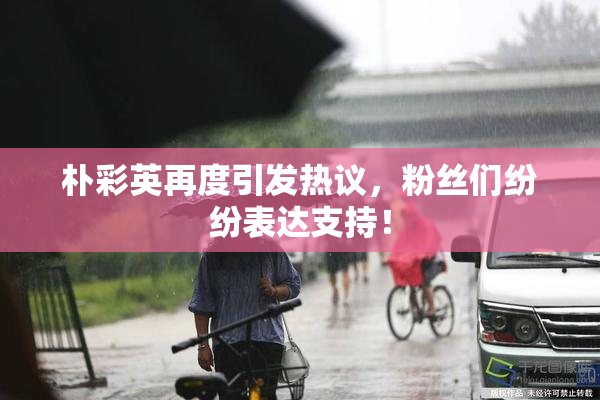 朴彩英再度引发热议，粉丝们纷纷表达支持！