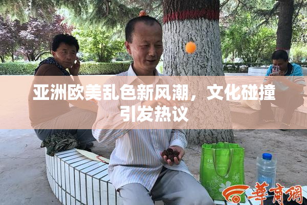 亚洲欧美乱色新风潮，文化碰撞引发热议