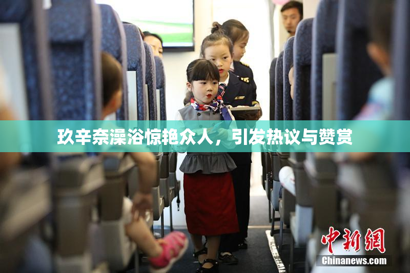 玖辛奈澡浴惊艳众人，引发热议与赞赏