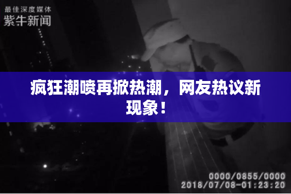 疯狂潮喷再掀热潮，网友热议新现象！