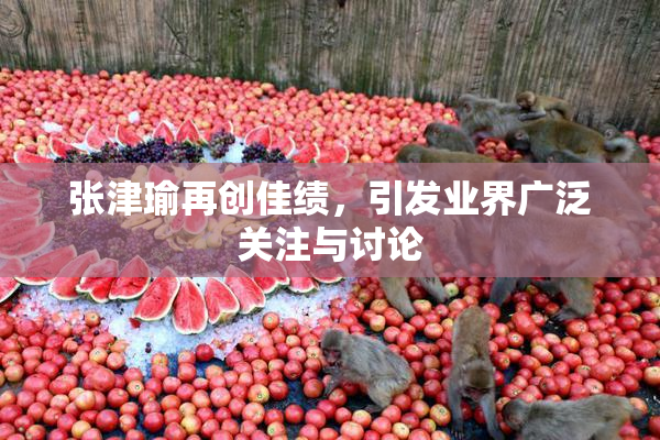 张津瑜再创佳绩，引发业界广泛关注与讨论