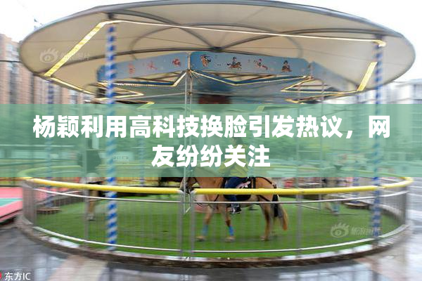 杨颖利用高科技换脸引发热议，网友纷纷关注