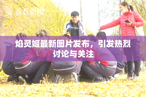 焰灵姬最新图片发布，引发热烈讨论与关注