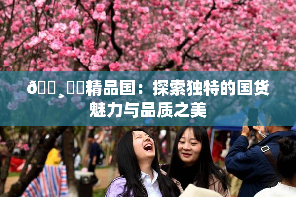 🌸‌✿精品国：探索独特的国货魅力与品质之美