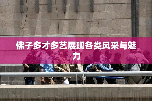 佛子多才多艺展现各类风采与魅力