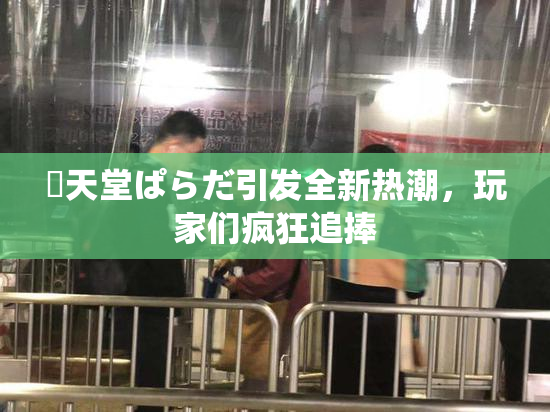 妺天堂ぱらだ引发全新热潮，玩家们疯狂追捧