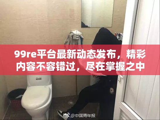 99re平台最新动态发布，精彩内容不容错过，尽在掌握之中！