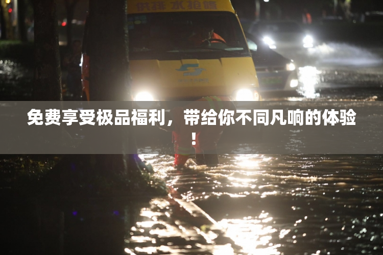 免费享受极品福利，带给你不同凡响的体验！