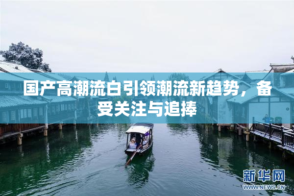 国产高潮流白引领潮流新趋势，备受关注与追捧