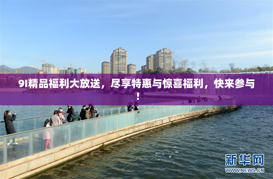 9I精品福利大放送，尽享特惠与惊喜福利，快来参与！