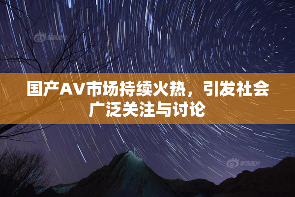 国产AV市场持续火热，引发社会广泛关注与讨论