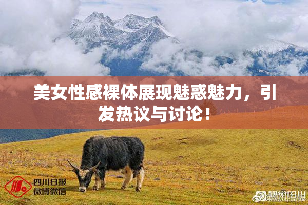 美女性感裸体展现魅惑魅力，引发热议与讨论！
