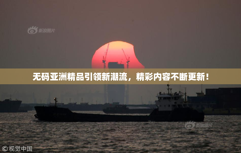 无码亚洲精品引领新潮流，精彩内容不断更新！