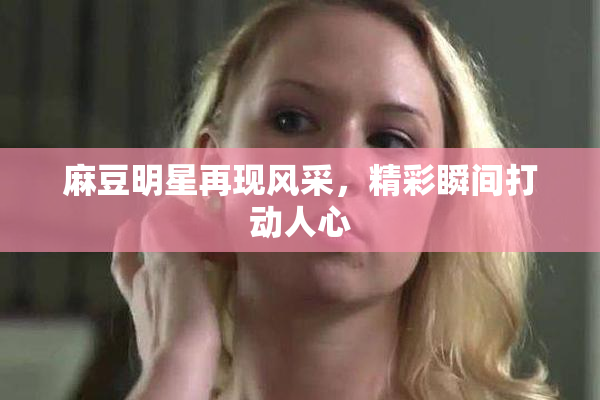 麻豆明星再现风采，精彩瞬间打动人心