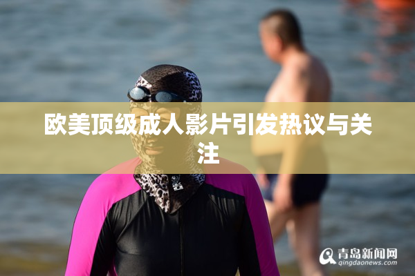 欧美顶级成人影片引发热议与关注