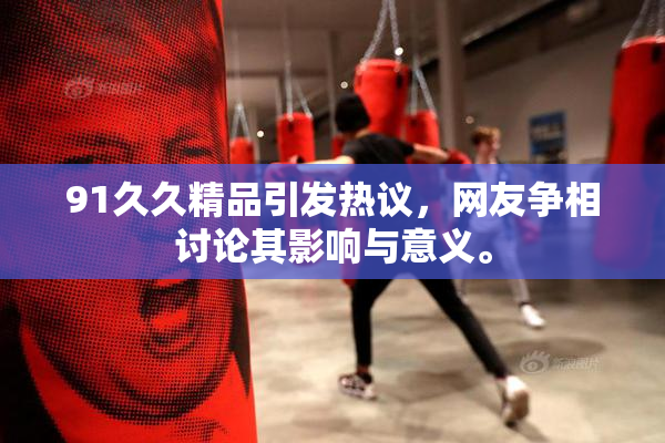 91久久精品引发热议，网友争相讨论其影响与意义。