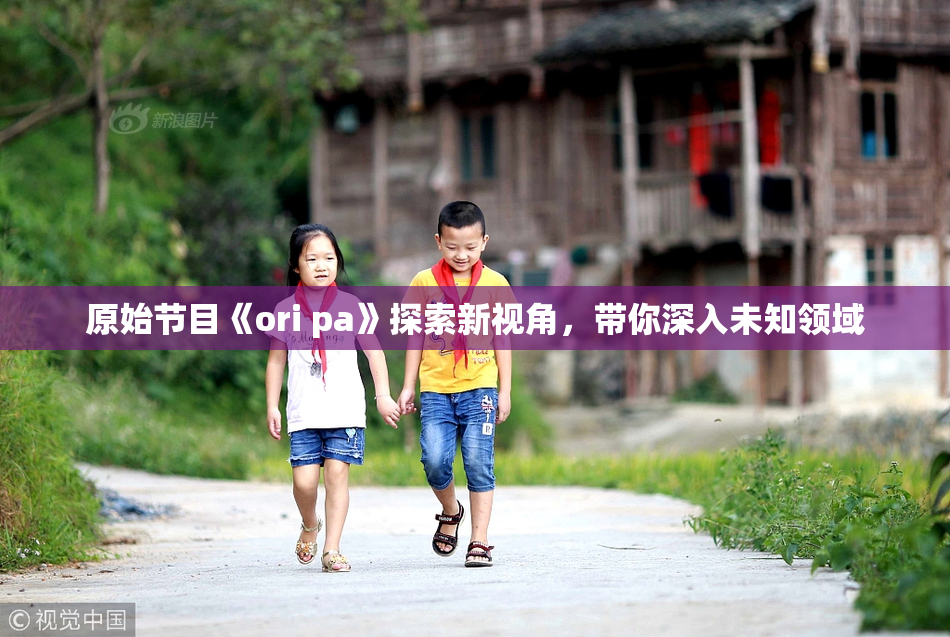 原始节目《ori pa》探索新视角，带你深入未知领域