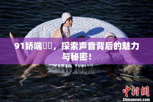 91娇喘❌‌，探索声音背后的魅力与秘密！