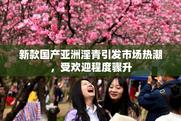 新款国产亚洲淫青引发市场热潮，受欢迎程度骤升