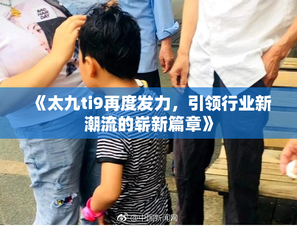 《太九ti9再度发力，引领行业新潮流的崭新篇章》