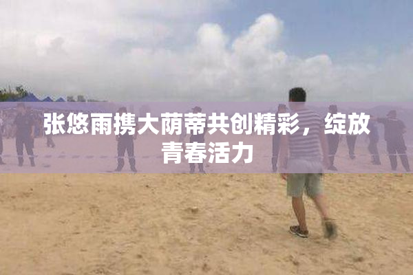 张悠雨携大荫蒂共创精彩，绽放青春活力