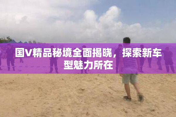 国V精品秘境全面揭晓，探索新车型魅力所在