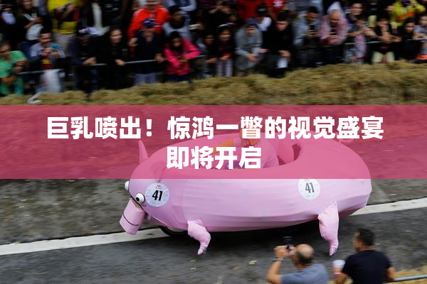 巨乳喷出！惊鸿一瞥的视觉盛宴即将开启