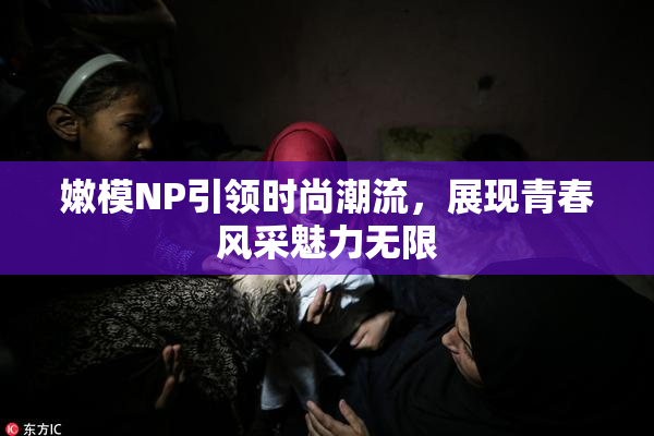 嫩模NP引领时尚潮流，展现青春风采魅力无限