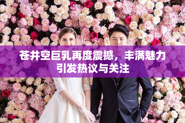 苍井空巨乳再度震撼，丰满魅力引发热议与关注